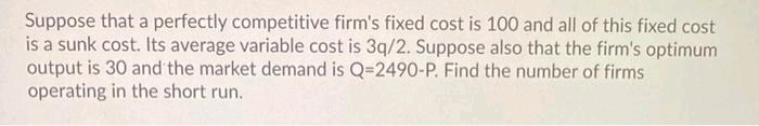 Suppose that a perfectly competitive firm's fixed cost is 100 and all of this fixed cost
is a sunk cost. Its average variable cost is 3q/2. Suppose also that the firm's optimum
output is 30 and the market demand is Q=2490-P. Find the number of firms
operating in the short run.
