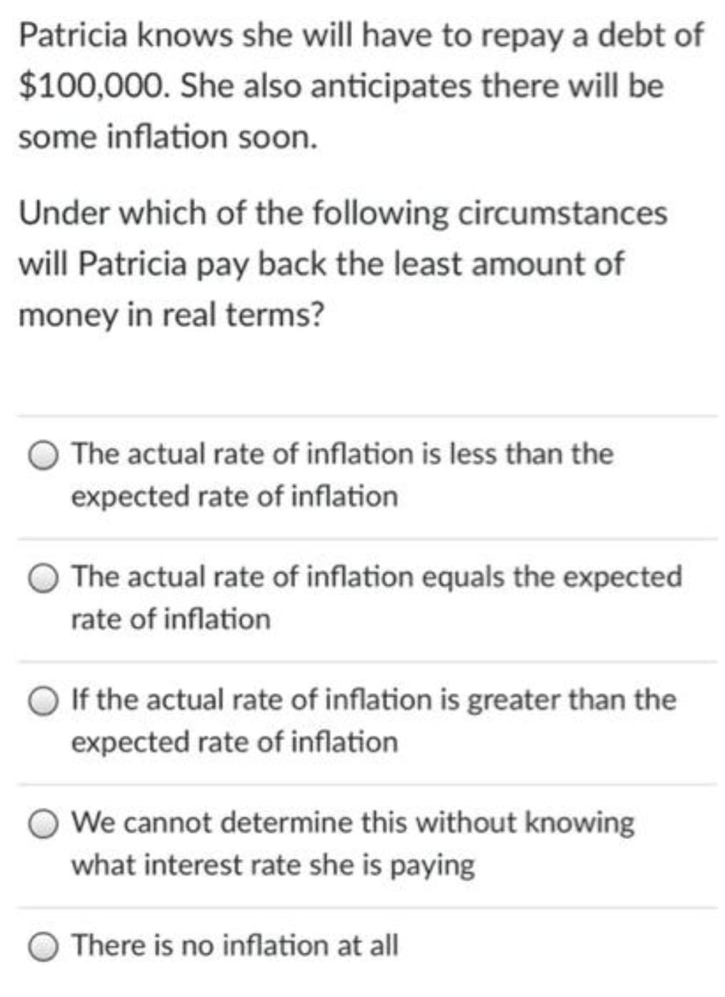 Patricia knows she will have to repay a debt of
$100,000. She also anticipates there will be
some inflation soon.
Under which of the following circumstances
will Patricia pay back the least amount of
money in real terms?
The actual rate of inflation is less than the
expected rate of inflation
The actual rate of inflation equals the expected
rate of inflation
If the actual rate of inflation is greater than the
expected rate of inflation
We cannot determine this without knowing
what interest rate she is paying
There is no inflation at all
