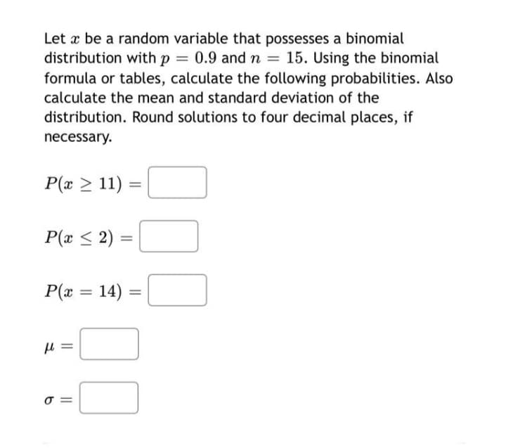 Let æ be a random variable that possesses a binomial
distribution with p = 0.9 and n =
formula or tables, calculate the following probabilities. Also
15. Using the binomial
%3D
calculate the mean and standard deviation of the
distribution. Round solutions to four decimal places, if
necessary.
P(x > 11) =
P(x < 2) :
P(x = 14) =
σ
I| I|
