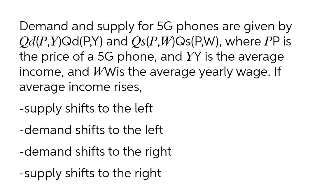 Demand and supply for 5G phones are given by
Qd(P,Y)Qd(P,Y) and Qs(P,W)Qs(P,W), where PP is
the price of a 5G phone, and YY is the average
income, and WWis the average yearly wage. If
average income rises,
-supply shifts to the left
-demand shifts to the left
-demand shifts to the right
-supply shifts to the right
