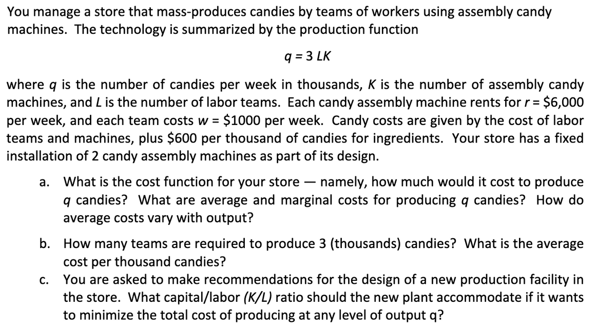 You manage a store that mass-produces candies by teams of workers using assembly candy
machines. The technology is summarized by the production function
q = 3 LK
where q is the number of candies per week in thousands, K is the number of assembly candy
machines, and L is the number of labor teams. Each candy assembly machine rents for r =
per week, and each team costs w = $1000 per week. Candy costs are given by the cost of labor
teams and machines, plus $600 per thousand of candies for ingredients. Your store has a fixed
installation of 2 candy assembly machines as part of its design.
= $6,000
What is the cost function for your store – namely, how much would it cost to produce
q candies? What are average and marginal costs for producing q candies? How do
average costs vary with output?
а.
b. How many teams are required to produce 3 (thousands) candies? What is the average
cost per thousand candies?
You are asked to make recommendations for the design of a new production facility in
the store. What capital/labor (K/L) ratio should the new plant accommodate if it wants
to minimize the total cost of producing at any level of output q?
С.
