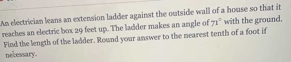 An electrician leans an extension ladder against the outside wall of a house so that it
reaches an electric box 29 feet up. The ladder makes an angle of 71° with the ground.
Find the length of the ladder. Round your answer to the nearest tenth of a foot if
necessary.