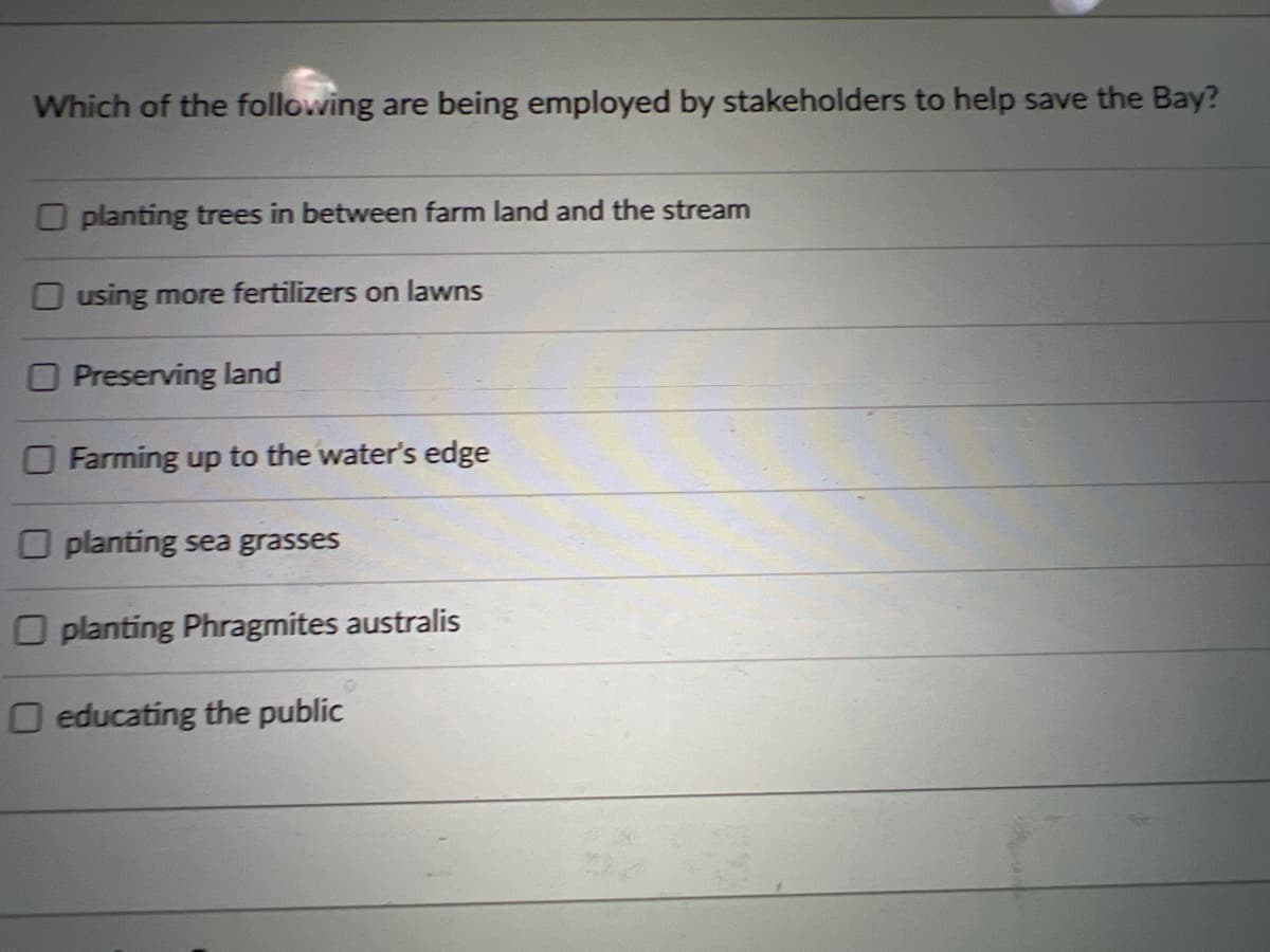 Which of the following are being employed by stakeholders to help save the Bay?
O planting trees in between farm land and the stream
O using more fertilizers on lawns
O Preserving land
O Farming up to the water's edge
O planting sea grasses
O planting Phragmites australis
O educating the public
