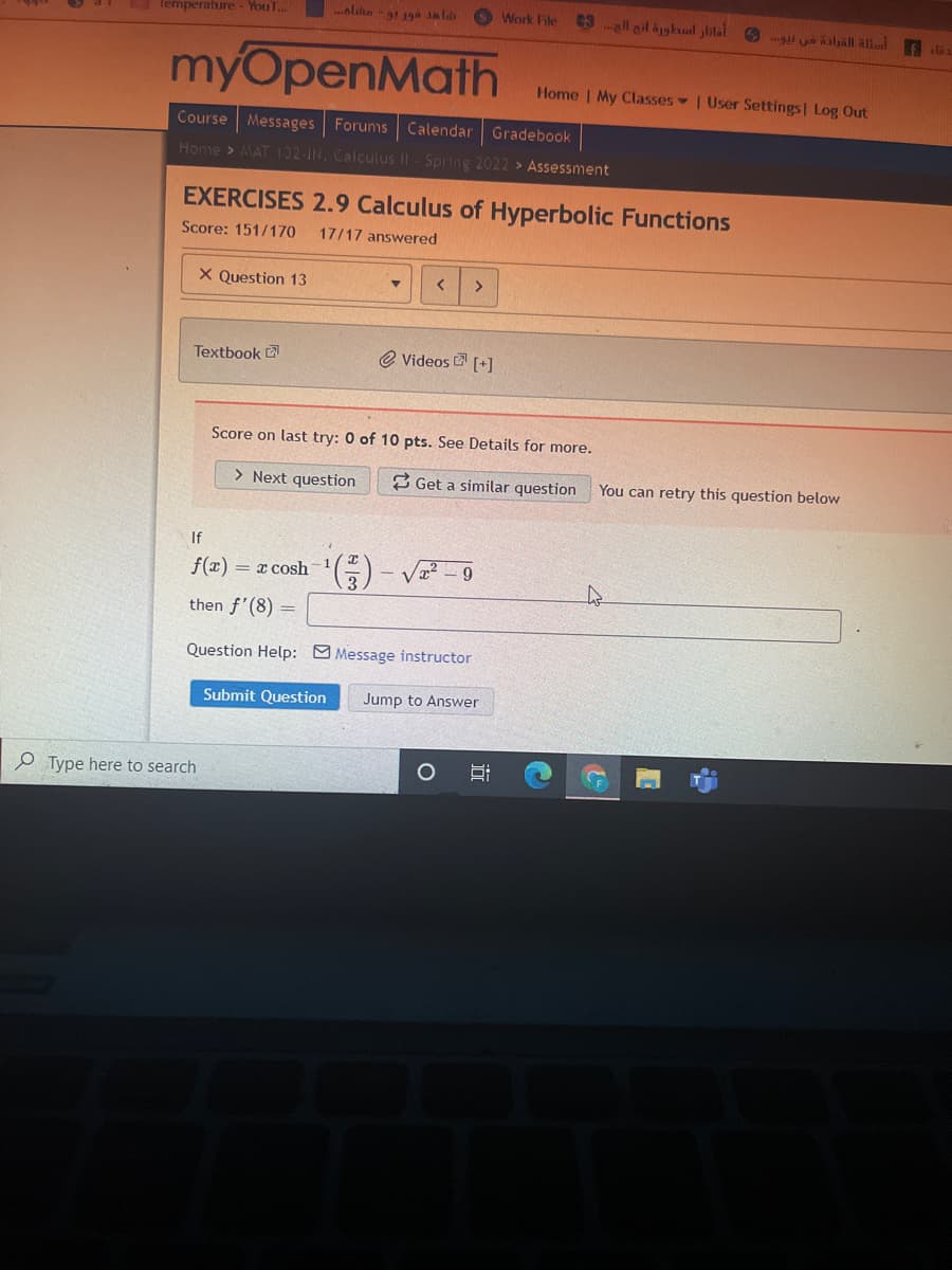 ..alihe -! 1ga alab
Work File
C3 ell ail äjghul ylilal 6 i uo slall alll
Temperature - YouT...
fela
myOpenMath
Home | My Classes User Settings Log Out
Course
Messages Forums
Calendar Gradebook
Home > MAT 132 IN, Calculus II Spring 2022 > Assessment
EXERCISES 2.9 Calculus of Hyperbolic Functions
Score: 151/170
17/17 answered
X Question 13
<.
Textbook 2
@ Videos [+]
Score on last try: 0 of 10 pts. See Details for more.
> Next question
3 Get a similar question
You can retry this question below
If
f(x) = x cosh
9
then f'(8) =
Question Help: M Message instructor
Submit Question
Jump to Answer
P Type here to search
近
