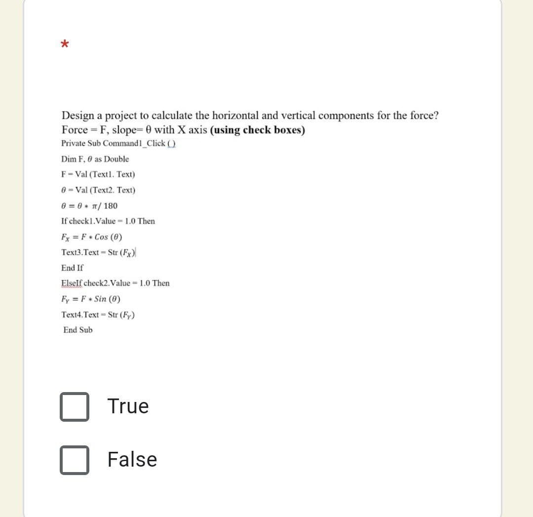 Design a project to calculate the horizontal and vertical components for the force?
Force = F, slope= 0 with X axis (using check boxes)
Private Sub Command1_Click ()
Dim F, 0 as Double
F= Val (Textl. Text)
e = Val (Text2. Text)
0 = 0 + T/ 180
If check1.Value 1.0 Then
Fx = F+ Cos (0)
Text3.Text - Str (Fx)
End If
Elself check2. Value = 1.0 Then
Fy = F Sin (0)
Text4.Text Str (Fy)
End Sub
True
False
