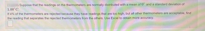 (nt) Suppose that the readings on the thermometers are normally distributed with a mean of 0° and a standard deviation of
1.00°C.
If 4% of the thermometers are rejected because they have readings that are too high, but all other thermometers are acceptable, find
the reading that separates the rejected thermometers from the others. Use Excel to obtain more accuracy.
