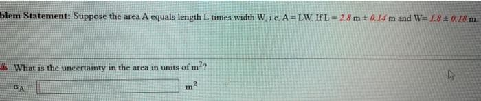 blem Statement: Suppose the area A equals length L times width W 1e A=LW. If L=28 m+ 0.14 m and W= L.8 0,18 m.
%3D
A What is the uncertainty in the area in units of m?
m2
