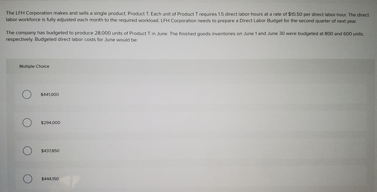 The LFH Corporation makes and sells a single product, Product T. Each unit of Product T requires 1.5 direct labor-hours at a rate of $10.50 per direct labor-hour. The direct
labor workforce is fully adjusted each month to the required workload. LFH Corporation needs to prepare a Direct Labor Budget for the second quarter of next year.
The company has budgeted to produce 28,000 units of Product T in June. The finished goods inventories on June 1 and June 30 were budgeted at 800 and 600 units,
respectively. Budgeted direct labor costs for June would be:
Multiple Choice
$441,000
$294,000
$437,850
$444,150
