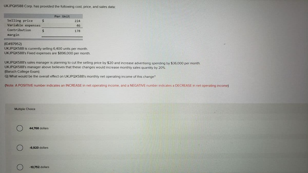 UKJPQX588 Corp. has provided the following cost, price, and sales data:
Selling price
Variable expenses
Contribution
margin
Multiple Choice
$
O
$
(ID#87952)
UKJPQX588 is currently selling 6,400 units per month.
UKJPQX588's Fixed expenses are $896,000 per month.
O
LA
UKJPQX588's sales manager is planning to cut the selling price by $20 and increase advertising spending by $36,000 per month.
UKJPQX588's manager above believes that these changes would increase monthly sales quantity by 20%.
(Baruch College Exam)
Q) What would be the overall effect on UKJPQX588's monthly net operating income of this change?
O
(Note: A POSITIVE number indicates an INCREASE in net operating income, and a NEGATIVE number indicates a DECREASE in net operating income)
Per Unit
44,768 dollars.
224
46
178
-6,920 dollars
-10,752 dollars