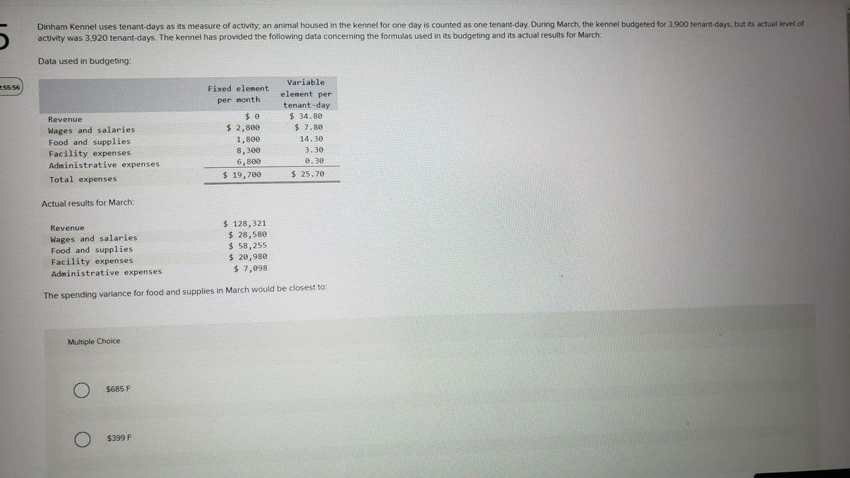2-55:56
Dinham Kennel uses tenant-days as its measure of activity, an animal housed in the kennel for one day is counted as one tenant-day. During March, the kennel budgeted for 3,900 tenant-days, but its actual level of
activity was 3,920 tenant-days. The kennel has provided the following data concerning the formulas used in its budgeting and its actual results for March:
Data used in budgeting:
Revenue
Wages and salaries
Food and supplies
Facility expenses
Administrative expenses
Total expenses
Actual results for March:
Revenue
Wages and salaries.
Food and supplies
Facility expenses
Administrative expenses
Multiple Choice
$685 F
Fixed element
per month
$399 F
$0
$ 2,800
1,800
8,300
6,800
$ 19,700
The spending variance for food and supplies in March would be closest to:
$ 128,321
$ 28,580
$58,255
$ 20,980
$7,098
Variable
element per
tenant-day
$34.80
$ 7.80
14.30
3.30
0.30
$25.70