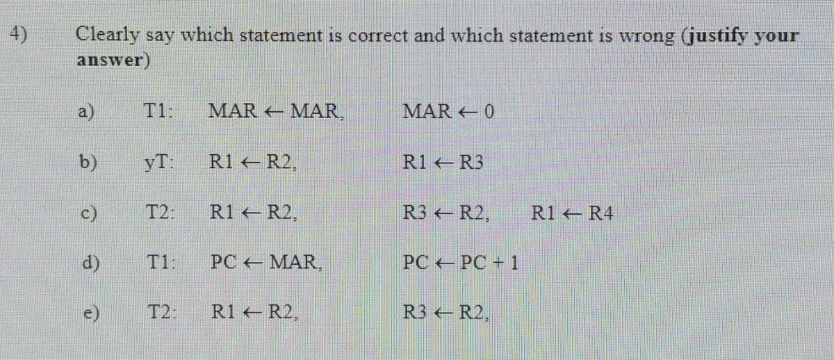 4)
Clearly say which statement is correct and which statement is wrong (justify your
answer)
a)
T1:
MAR MAR,
MAR 0
b)
yT:
R1 R2,
R1 R3
c)
T2:
R1 R2,
R3 R2,
R1 R4
d)
T1:
PC MAR
PC PC + 1
T2:
R1 R2,
R3 R2,
