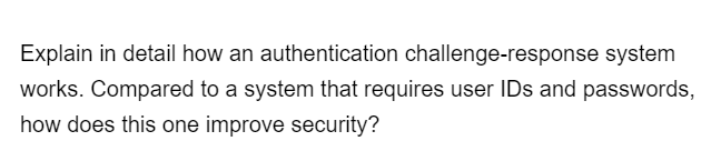 Explain in detail how an authentication challenge-response system
works. Compared to a system that requires user IDs and passwords,
how does this one improve security?