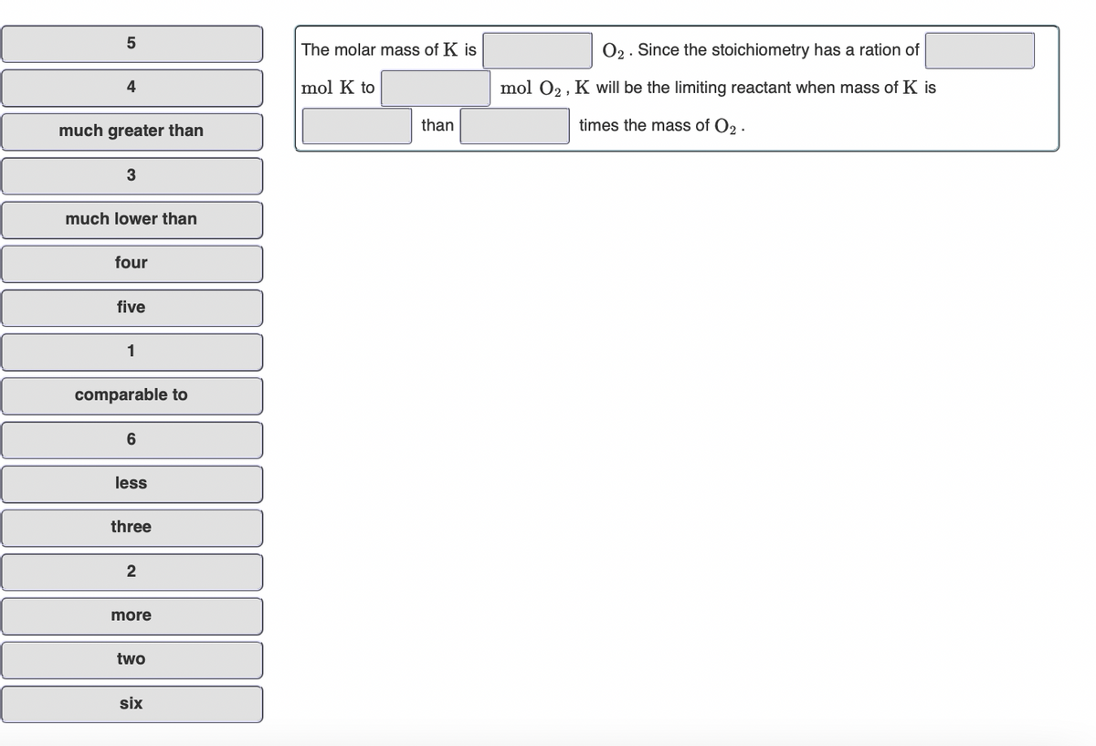 5
The molar mass of K is
O2. Since the stoichiometry has a ration of
4
mol K to
mol 02, K will be the limiting reactant when mass of K is
much greater than
than
times the mass of O2 .
much lower than
four
five
1
comparable to
6
less
three
2
more
two
six
