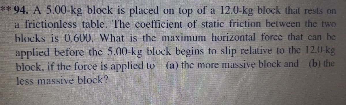 ** 94. A 5.00-kg block is placed on top of a 12.0-kg block that rests on
a frictionless table. The coefficient of static friction between the two
blocks is 0.600. What is the maximum horizontal force that can be
applied before the 5.00-kg block begins to slip relative to the 12.0-kg
block, if the force is applied to (a) the more massive bloek and (b) the
less massive block?
