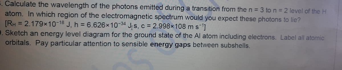 . Calculate the wavelength of the photons emitted during a transition from the n = 3 to n = 2 level of the H
atom. In which region of the electromagnetic spectrum would you expect these photons to lie?
[RH = 2.179x10-18 J, h = 6.626x10-34 Js, c = 2.998×108 m s-1]
9. Sketch an energy level diagram for the ground state of the Al atom including electrons. Label all atomic
orbitals. Pay particular attention to sensible energy gaps between subshells.
%3D
