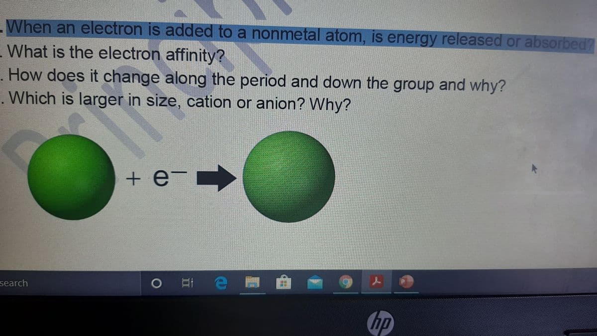 When an electron is added to a nonmetal atom, is energy released or absorbed?
What is the electron affinity?
. How does it change along the period and down the group and why?
Which is larger in size, cation or anion? Why?
+ e- -
search
hp
