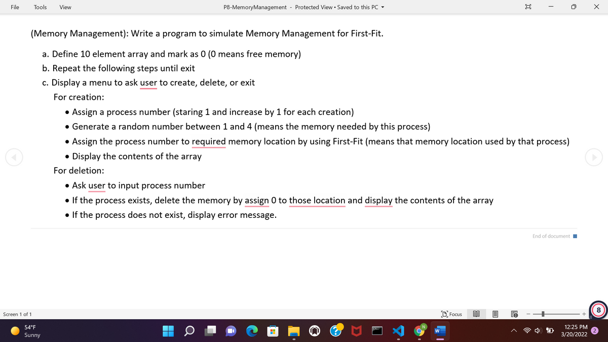 File
Tools
View
P8-MemoryManagement - Protected View • Saved to this PC -
(Memory Management): Write a program to simulate Memory Management for First-Fit.
a. Define 10 element array and mark as 0 (0 means free memory)
b. Repeat the following steps until exit
c. Display a menu to ask user to create, delete, or exit
For creation:
• Assign a process number (staring 1 and increase by 1 for each creation)
• Generate a random number between 1 and 4 (means the memory needed by this
process)
• Assign the process number to required memory location by using First-Fit (means that memory location used by that process)
Display the contents of the array
For deletion:
• Ask user to input process number
• If the process exists, delete the memory by assign 0 to those location and display the contents of the array
• If the process does not exist, display error message.
End of document
8
Screen 1 of 1
D Focus
54°F
12:25 PM
w
Sunny
3/20/2022
Q
