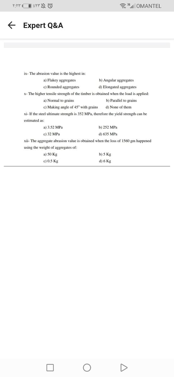 a 36.| OMANTEL
Expert Q&A
ix- The abrasion value is the highest in:
a) Flakey aggregates
b) Angular aggregates
c) Rounded aggregates
d) Elongated aggregates
x- The higher tensile strength of the timber
sobtained when the load is applied:
a) Normal to grains
b) Parallel to grains
c) Making angle of 45° with grains
d) None of them
xi- If the steel ultimate strength is 352 MPa, therefore the yield strength can be
estimated as:
a) 3.52 MPa
b) 252 MPa
c) 32 MPa
d) 635 MPa
xii- The aggregate abrasion value is obtained when the loss of 1560 gm happened
using the weight of aggregates of:
a) 50 Kg
b) 5 Kg
c) 0.5 Kg
d) 6 Kg
