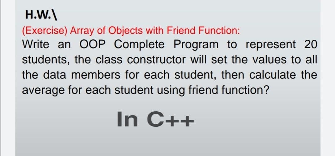 H.W.\
(Exercise) Array of Objects with Friend Function:
Write an OOP Complete Program to represent 20
students, the class constructor will set the values to all
the data members for each student, then calculate the
average for each student using friend function?
In C++
