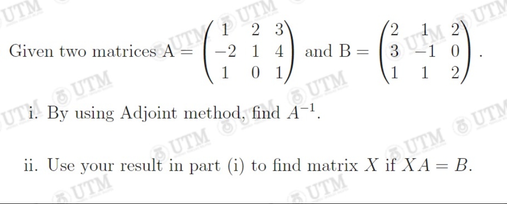 UTM
Given two matrices AUTUTM
-2 1
1
=
UTI! UTM
2 3
0 1
By using Adjoint method, fi
find
and B
-
UM 20 UT
-1 0
12
3
1
ii. Use your result in part (i) to find matrix X if XA = B.
UTM
UTM
UTM UTM
UTM