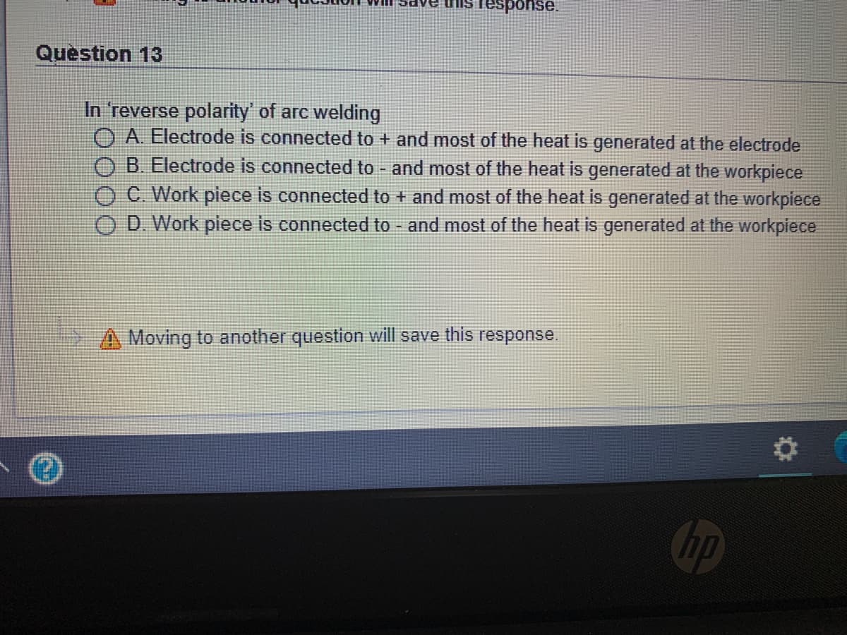 esponse.
Quèstion 13
In 'reverse polarity' of arc welding
O A. Electrode is connected to + and most of the heat is generated at the electrode
B. Electrode is connected to - and most of the heat is generated at the workpiece
C. Work piece is connected to + and most of the heat is generated at the workpiece
O D. Work piece is connected to and most of the heat is generated at the workpiece
A Moving to another question will save this response.
Cop
