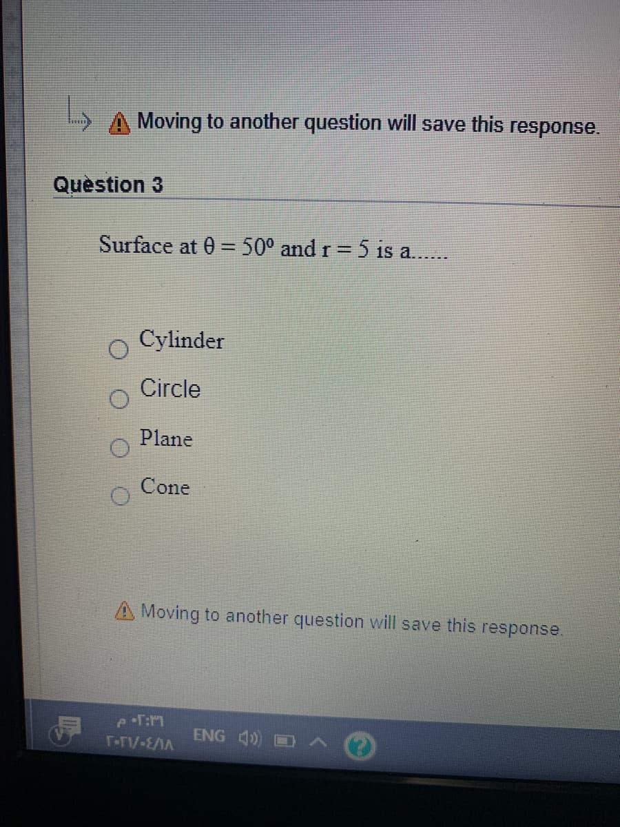 A Moving to another question will save this response.
Quèstion 3
Surface at 0 = 50° and r= 5 is a.
%3D
Cylinder
Circle
Plane
Cone
A Moving to another question will save this response.
ENG 4) A O
