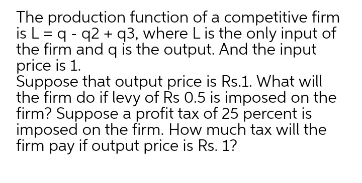 The production function of a competitive firm
is L = q - q2 + q3, where L is the only input of
the firm and q is the output. And the input
price is 1.
Suppose that output price is Rs.1. What will
the firm do if levy of Rs 0.5 is imposed on the
firm? Suppose a profit tax of 25 percent is
imposed on the firm. How much tax will the
firm pay if output price is Rs. 1?
