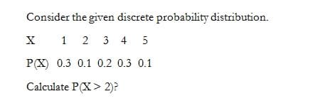 Consider the given discrete probability distribution.
X 1 2 3 4 5
P(X) 0.3 0.1 0.2 0.3 0.1
Calculate P(X> 2)?