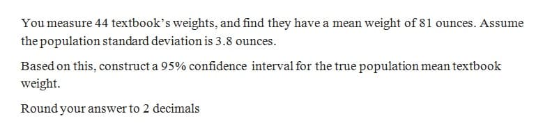 You measure 44 textbook's weights, and find they have a mean weight of 81 ounces. Assume
the population standard deviation is 3.8 ounces.
Based on this, construct a 95% confidence interval for the true population mean textbook
weight.
Round your answer to 2 decimals