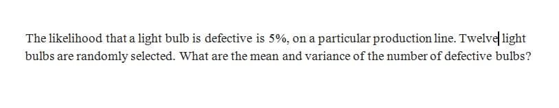 The likelihood that a light bulb is defective is 5%, on a particular production line. Twelve light
bulbs are randomly selected. What are the mean and variance of the number of defective bulbs?