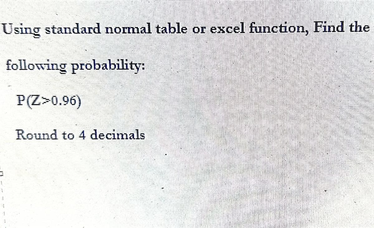 Using standard normal table or excel function, Find the
following probability:
P(Z >0.96)
3
Round to 4 decimals