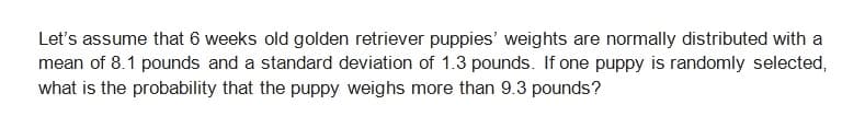 Let's assume that 6 weeks old golden retriever puppies' weights are normally distributed with a
mean of 8.1 pounds and a standard deviation of 1.3 pounds. If one puppy is randomly selected,
what is the probability that the puppy weighs more than 9.3 pounds?