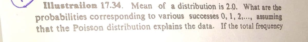 Illustraiion 17.34. Mean of a distribution is 2.0. What are the
probabilities corresponding to various successes 0, 1, 2,.., assuming
that the Poisson distribution explains the data. If the total frequency
