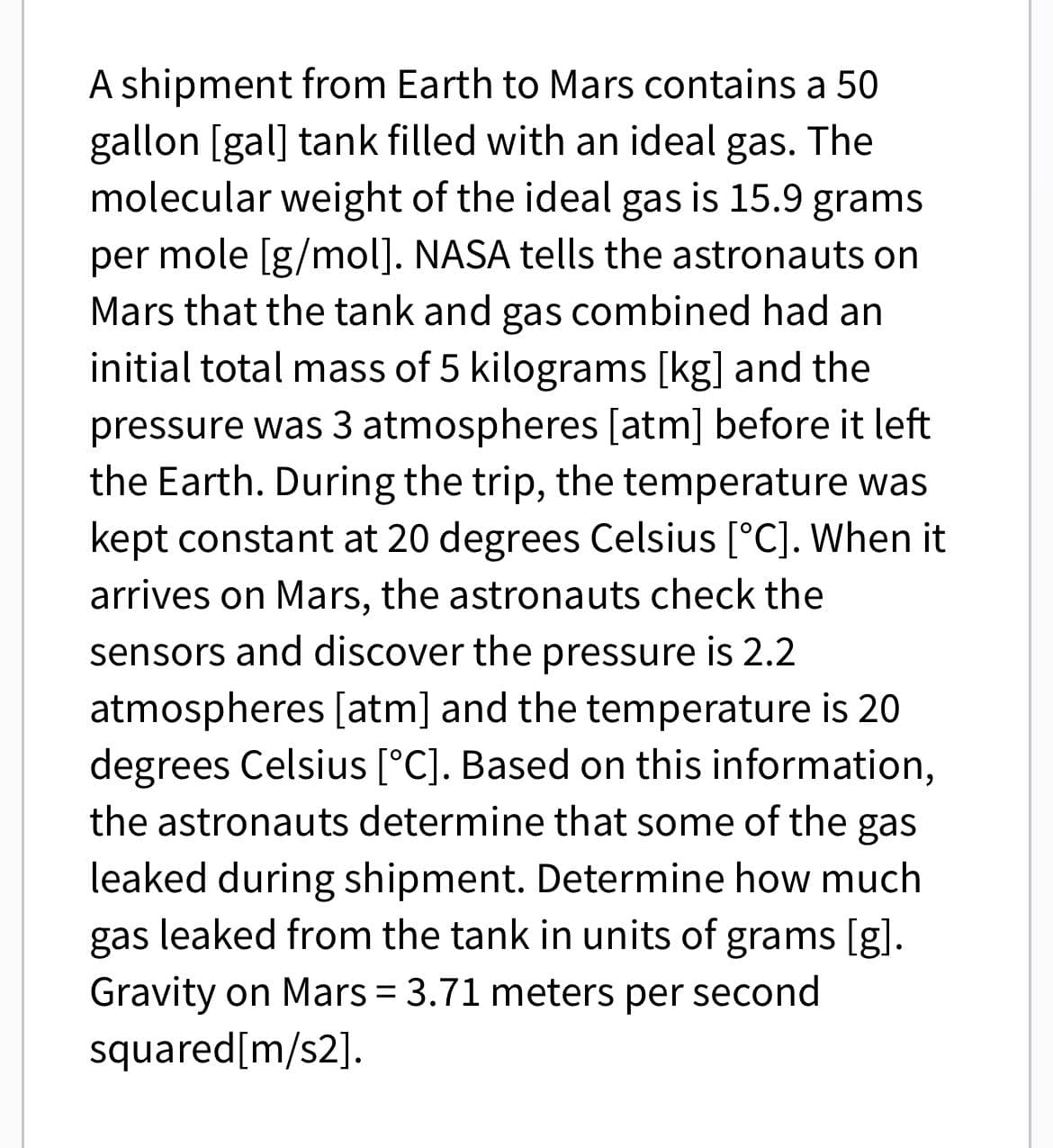 A shipment from Earth to Mars contains a 50
gallon [gal] tank filled with an ideal gas. The
molecular weight of the ideal gas is 15.9 grams
per mole [g/mol]. NASA tells the astronauts on
Mars that the tank and gas combined had an
initial total mass of 5 kilograms [kg] and the
pressure was 3 atmospheres [atm] before it left
the Earth. During the trip, the temperature was
kept constant at 20 degrees Celsius [°C]. When it
arrives on Mars, the astronauts check the
sensors and discover the pressure is 2.2
atmospheres [atm] and the temperature is 20
degrees Celsius [°C]. Based on this information,
the astronauts determine that some of the gas
leaked during shipment. Determine how much
gas leaked from the tank in units of grams [g].
Gravity on Mars = 3.71 meters per second
squared[m/s2].