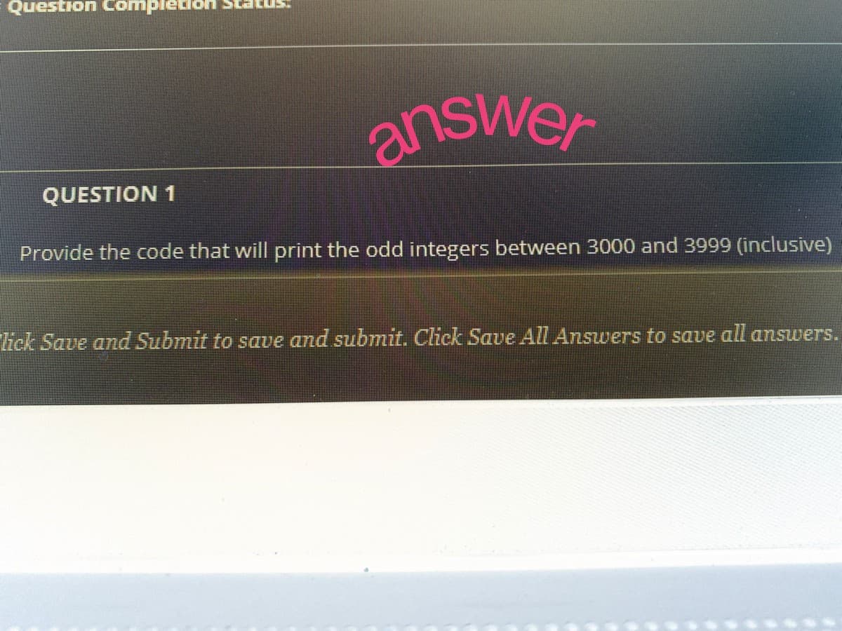 Question Comp
QUESTION 1
answer
Provide the code that will print the odd integers between 3000 and 3999 (inclusive)
lick Save and Submit to save and submit. Click Save All Answers to save all answers.