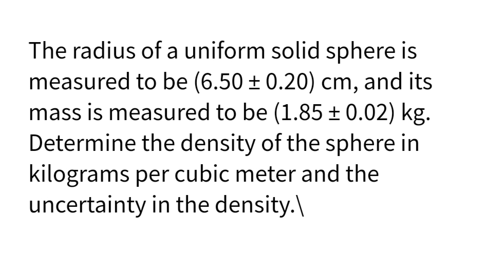 The radius of a uniform solid sphere is
measured to be (6.50 ± 0.20) cm, and its
mass is measured to be (1.85 ± 0.02) kg.
Determine the density of the sphere in
kilograms per cubic meter and the
uncertainty in the density.\