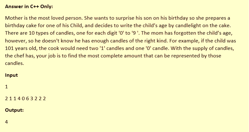 Answer in C++ Only:
Mother is the most loved person. She wants to surprise his son on his birthday so she prepares a
birthday cake for one of his Child, and decides to write the child's age by candlelight on the cake.
There are 10 types of candles, one for each digit '0' to '9 '. The mom has forgotten the child's age,
however, so he doesn't know he has enough candles of the right kind. For example, if the child was
101 years old, the cook would need two '1' candles and one '0' candle. With the supply of candles,
the chef has, your job is to find the most complete amount that can be represented by those
candles.
Input
1
2114063222
Output:
4