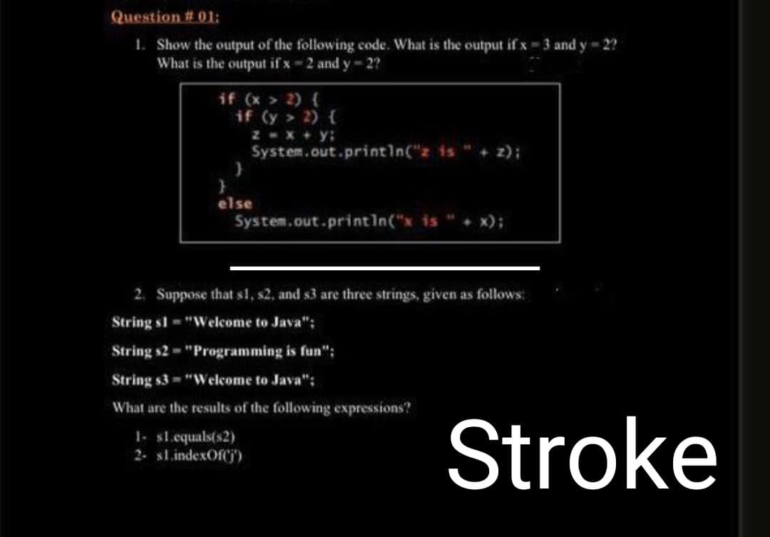 Question # 01:
1. Show the output of the following code. What is the output if x=3 and y-2?
What is the output if x-2 and y-2?
if (x > 2) {
if (y > 2) {
z = x + y;
System.out.println("z is
}
}
else
System.out.println("* is " + x);
2. Suppose that s1, s2, and s3 are three strings, given as follows:
String sl="Welcome to Java";
String s2 - "Programming is fun":
String s3= "Welcome to Java";
What are the results of the following expressions?
1- $1.equals(s2)
2- s1.indexOf(j')
Stroke