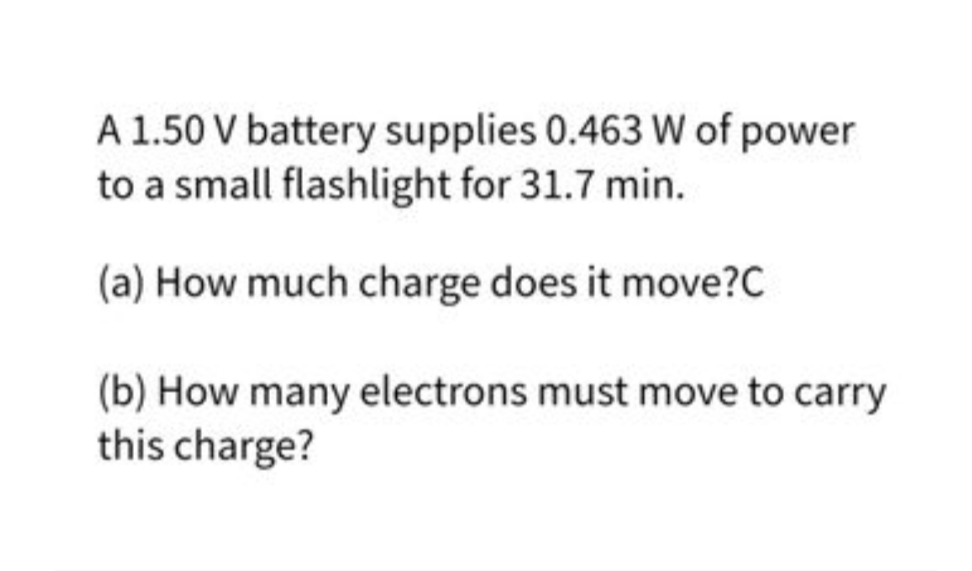 A 1.50 V battery supplies 0.463 W of power
to a small flashlight for 31.7 min.
(a) How much charge does it move?C
(b) How many electrons must move to carry
this charge?