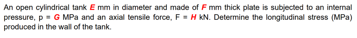 An open cylindrical tank E mm in diameter and made of F mm thick plate is subjected to an internal
= G MPa and an axial tensile force, F = H kN. Determine the longitudinal stress (MPa)
pressure, p
produced in the wall of the tank.
