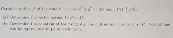 Consider surface S of the cone S: z= 2Va2 + y at the point P(1,, V5).
(a) Determine the vector normal to S at P;
(b) Determine the equation of the tangent plane and normal line to S at P. Normal line
can be represented in parametric form.
