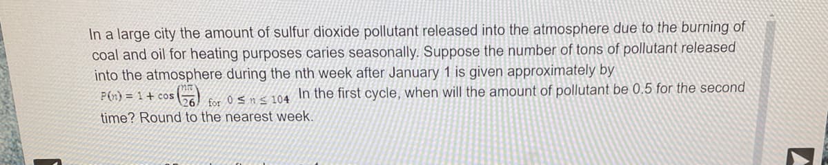 In a large city the amount of sulfur dioxide pollutant released into the atmosphere due to the burning of
coal and oil for heating purposes caries seasonally. Suppose the number of tons of pollutant released
into the atmosphere during the nth week after January 1 is given approximately by
P() = 1+ cos
In the first cycle, when will the amount of pollutant be 0.5 for the second
for 0 < n s 104
time? Round to the nearest week.
