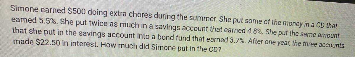 Simone earned $500 doing extra chores during the summer. She put some of the money in a CD that
earned 5.5%. She put twice as much in a savings account that earned 4.8%. She put the same amount
that she put in the savings account into a bond fund that earned 3.7%. After one year, the three accounts
made $22.50 in interest. How much did Simone put in the CD?
