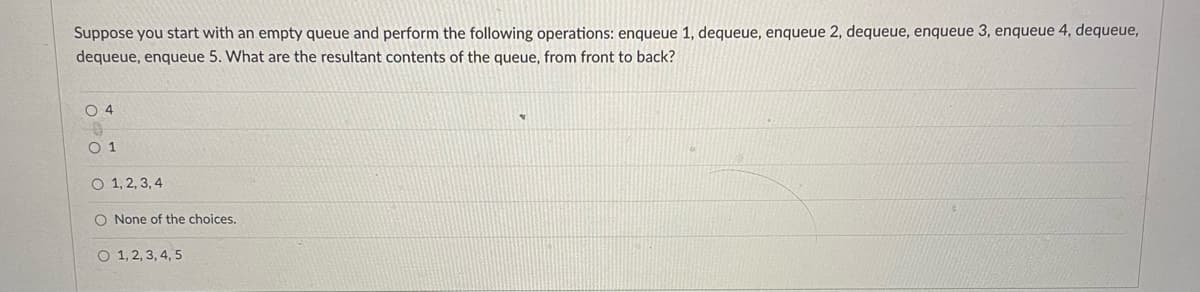 Suppose you start with an empty queue and perform the following operations: enqueue 1, dequeue, enqueue 2, dequeue, enqueue 3, enqueue 4, dequeue,
dequeue, enqueue 5. What are the resultant contents of the queue, from front to back?
O 4
O 1
O 1, 2, 3, 4
O None of the choices.
O 1, 2, 3, 4, 5
