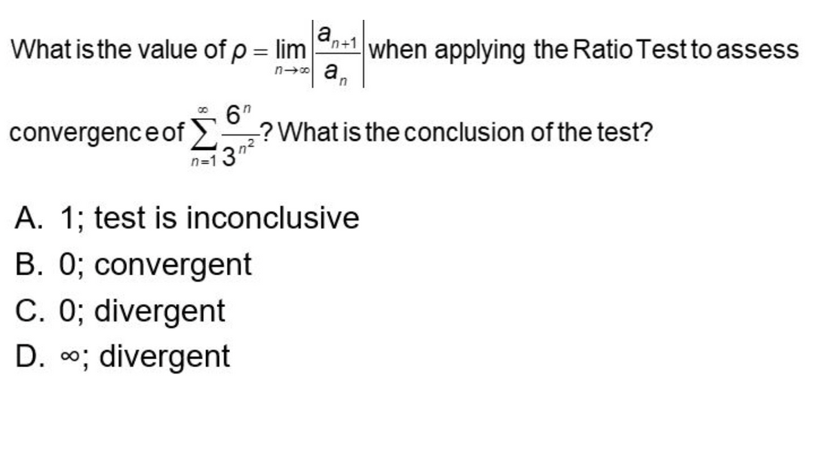 ### Topic: Convergence of Series Using the Ratio Test

#### Problem Statement

What is the value of 
\[ \rho = \lim_{{n \to \infty}} \left| \frac{{a_{n+1}}}{{a_n}} \right| \]
when applying the Ratio Test to assess the convergence of 
\[ \sum_{{n=1}}^{\infty} \frac{6^n}{3^{n^2}}? \]
What is the conclusion of the test?

#### Multiple Choice Options

A. 1; test is inconclusive

B. 0; convergent

C. 0; divergent

D. ∞; divergent

#### Explanation

The ratio test is a method used to determine the absolute convergence of infinite series. The test involves taking the limit of the absolute value of the ratio of consecutive terms. Specifically, if 
\[ a_n \]
represents the terms of the series, then

\[ \rho = \lim_{{n \to \infty}} \left| \frac{{a_{n+1}}}{{a_n}} \right| \]

Based on the value of 
\[ \rho \],
the series can be classified as follows:
- If 
\[ \rho < 1 \],
the series converges absolutely.
- If 
\[ \rho > 1 \],
the series diverges.
- If 
\[ \rho = 1 \],
the ratio test is inconclusive.

Let's compute the ratio for the given series 
\[ \sum_{{n=1}}^{\infty} \frac{6^n}{3^{n^2}} \].

#### Mathematical Solution
Define 
\[ a_n = \frac{6^n}{3^{n^2}} \].
Then,

\[ \frac{a_{n+1}}{a_n} = \frac{\frac{6^{n+1}}{3^{(n+1)^2}}}{\frac{6^n}{3^{n^2}}} = \frac{6^{n+1}}{3^{(n+1)^2}} \cdot \frac{3^{n^2}}{6^n} = \frac{6 \cdot 6^n}{3^{n^2 + 2n + 1}} \cdot \frac{3^{n^2}}{6