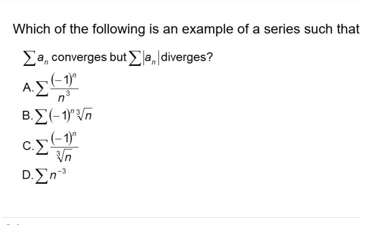 **Question**: Which of the following is an example of a series such that \(\sum a_n\) converges but \(\sum |a_n|\) diverges?

**Options**:

A. \(\sum \frac{(-1)^n}{n^3}\)

B. \(\sum \frac{(-1)^{n^{3}}}{\sqrt{n}}\)

C. \(\sum \frac{(-1)^n}{\sqrt[3]{n}}\)

D. \(\sum n^{-3}\)

---

### Explanation of the Problem

This problem is asking for an example of an alternating series that converges, but whose corresponding series of absolute values diverges. This touches on the concept of conditional and absolute convergence in series.

1. **Conditional Convergence**: A series \(\sum a_n\) is conditionally convergent if it converges but the series of absolute values \(\sum |a_n|\) diverges. This often occurs in alternating series.
  
2. **Absolute Convergence**: A series \(\sum a_n\) is absolutely convergent if \(\sum |a_n|\) converges.

---

### Series Analysis

To determine which series meets the criteria, let's analyze each option:

#### Option A: 
\(\sum \frac{(-1)^n}{n^3}\)

This is an alternating series of the form \(\sum (-1)^n b_n\) where \(b_n = \frac{1}{n^3}\). For the alternating series test (Leibniz’s Test), we need:
- \(b_n\) is positive,
- \(b_n\) is decreasing,
- \(\lim_{n \to \infty} b_n = 0\).

All conditions are met because \(\frac{1}{n^3}\) is positive, decreasing, and approaches 0 as \(n\) approaches infinity. Hence, \(\sum \frac{(-1)^n}{n^3}\) converges.

For absolute convergence, we need to check \(\sum \left| \frac{(-1)^n}{n^3} \right| = \sum \frac{1}{n^3}\). Since \(\frac{1}{n^3}\) is a p-series with \(p = 3 > 1\), it converges.

#### Option B:
\