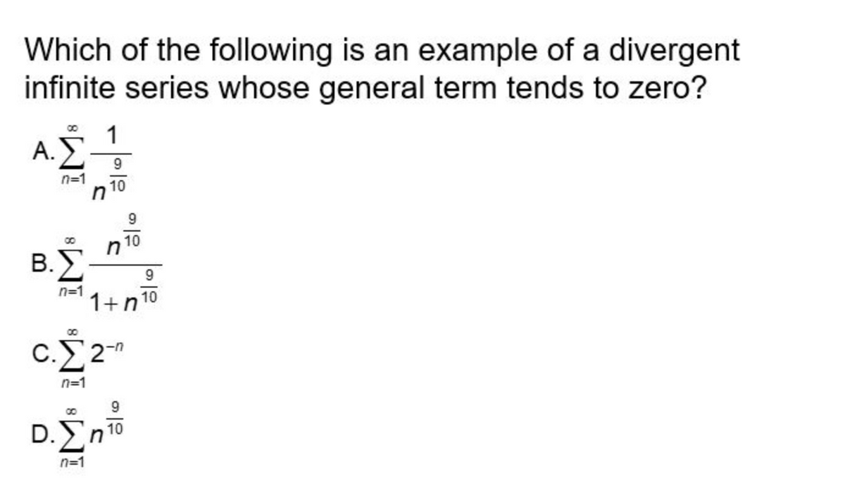 **Title: Understanding Divergent Infinite Series in Calculus**

**Content:**

**Question:**
Which of the following is an example of a divergent infinite series whose general term tends to zero?

**Options:**

A. \(\sum_{n=1}^{\infty} \frac{1}{n^{\frac{9}{10}}}\)

B. \(\sum_{n=1}^{\infty} \frac{n^{\frac{9}{10}}}{1 + n^{\frac{9}{10}}}\)

C. \(\sum_{n=1}^{\infty} 2^{-n}\)

D. \(\sum_{n=1}^{\infty} n^{\frac{9}{10}}\)

**Explanation:**
To determine which of these series diverges while its general term tends to zero, we should assess the nature of each series:

- **Option A:**
  \(\sum_{n=1}^{\infty} \frac{1}{n^{\frac{9}{10}}}\)

  This is a p-series with \(p = \frac{9}{10}\), which is less than 1. According to the p-series test, the series diverges.

- **Option B:**
  \(\sum_{n=1}^{\infty} \frac{n^{\frac{9}{10}}}{1 + n^{\frac{9}{10}}}\)

  Here, the general term is equivalent to \( \frac{n^{\frac{9}{10}}}{n^{\frac{9}{10}}} = 1 \) for large \( n \), which does not tend to zero. Thus, it cannot be considered for divergence based on the condition given.

- **Option C:**
  \(\sum_{n=1}^{\infty} 2^{-n}\)

  This is a geometric series with a common ratio of \( \frac{1}{2} \) (which is less than 1), and thus converges.

- **Option D:**
  \(\sum_{n=1}^{\infty} n^{\frac{9}{10}}\)

  In this case, the general term \( n^{\frac{9}{10}} \) does not tend to zero as \( n \) increases, implying the series diverges but does not meet the requirement that