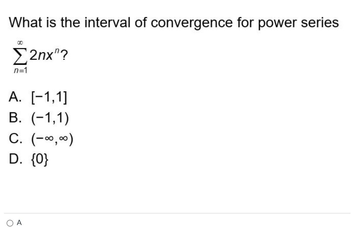 ### Interval of Convergence for Power Series

**Question:**

What is the interval of convergence for the power series 

\[ \sum_{n=1}^{\infty} 2n x^n \]

**Options:**

A. \([-1, 1]\)  
B. \((-1, 1)\)  
C. \((-\infty, \infty)\)  
D. \(\{0\}\)

**Correct Answer:** 

The interval of convergence for this power series is indicated with the multiple-choice option:
- \( \boxed{A} \)