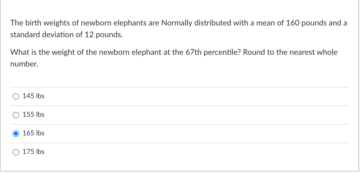 The birth weights of newborn elephants are Normally distributed with a mean of 160 pounds and a
standard deviation of 12 pounds.
What is the weight of the newborn elephant at the 67th percentile? Round to the nearest whole
number.
145 Ibs
155 lbs
165 Ibs
175 Ibs
