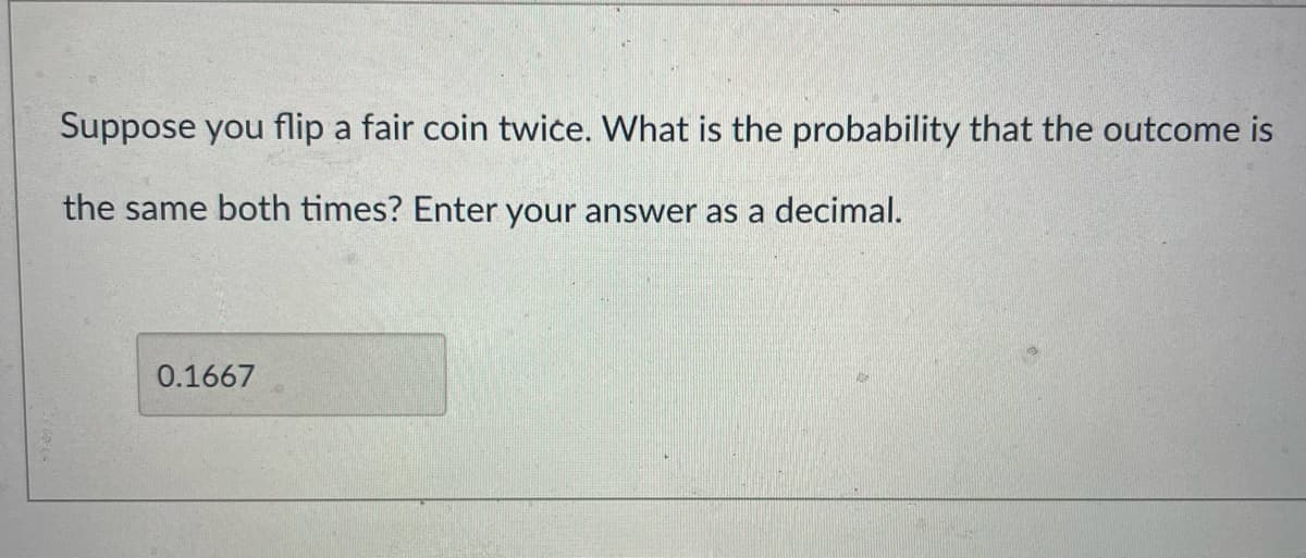 Suppose you flip a fair coin twice. What is the probability that the outcome is
the same both times? Enter your answer as a decimal.
0.1667
